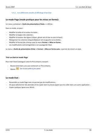 Access 2007 5.1. Les états de base
ESTO 5. Les états 59
5.1.2. Les différents modes d’affichage d’un état
Le mode Page (mode pratique pour les mises en forme):
Un menu contextuel « Outils de présentation d’états » s’affiche :
Dans ce mode, on peut :
- Modifier la taille et la couleur du texte ;
- Modifier la largeur des colonnes ;
- Modifier la hauteur des lignes (cliquer, glisser vers le bas ou vers le haut) ;
- Réorganiser les colonnes (cliquer/déplacer vers la gauche ou la droite) ;
- Modifier le format des champs avec le menu Format -> Mise en forme ;
- Les modifications sont enregistrées si on sauvegarde l’état.
Le menu « Outils de présentation d’état -> Format -> Mise en forme auto. » permet de choisir un style.
Trier un état en mode Page
Pour trier l’état Catalogue1 selon le Prix Unitaire croissant :
- Bouton droit dans une case contenant un Prix Unitaire ;
- Option
Le mode Etat :
- Ressemble au mode Page mais ne permet pas de modifications ;
- On peut sélectionner des données et les copier dans le presse-papier puis les coller dans une autre application ;
- Copier quelques lignes sous Word ;
 