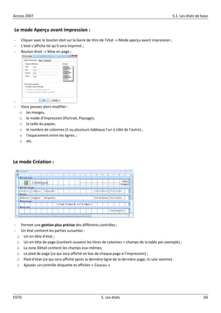 Access 2007 5.1. Les états de base
ESTO 5. Les états 60
Le mode Aperçu avant impression :
- Cliquer avec le bouton doit sur la barre de titre de l’état -> Mode aperçu avant impression ;
- L’état s’affiche tel qu’il sera imprimé ;
- Bouton droit -> Mise en page ;
-
- Vous pouvez alors modifier :
o les marges,
o le mode d’impression (Portrait, Paysage),
o la taille du papier,
o le nombre de colonnes (1 ou plusieurs tableaux l’un à côté de l’autre) ,
o l’espacement entre les lignes ;
o etc.
Le mode Création :
- Permet une gestion plus précise des différents contrôles ;
- Un état contient les parties suivantes :
o Un en-tête d’état ;
o Un en-tête de page (contient souvent les titres de colonnes = champs de la table par exemple) ;
o La zone Détail contient les champs eux-mêmes;
o Le pied de page (ce qui sera affiché en bas de chaque page à l’impression) ;
o Pied d’état (ce qui sera affiché après la dernière ligne de la dernière page, ici une somme).
o Ajouter un contrôle étiquette et afficher « Coucou »
 