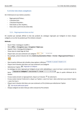 Access 2007 5.2. Créer des états complexes
ESTO 5. Les états 62
5.2.Créer des états complexes
On s’intéressera ici aux notions suivantes :
- Regroupement/Totaux ;
- L’Assistant Etat ;
- L’Assistant Etiquettes ;
- Etats basés sur des requêtes ;
- Etats créés à partir de zéro (Etat vide).
5.2.1. Regroupement dans un état
On voudrait par exemple afficher la liste des produits du catalogue regroupés par Catégorie et dans chaque
catégorie, on va trier les produits par Prix Unitaire croissant :
Méthode :
- Ouvrir l’état « Catalogue1-modifié »
- Menu Office -> Enregistrer sous-> Enregistrer l’objet sous
- Appeler l’état « CatalogueParCatégorie »
- Passer dans le mode Page de l’état
- Cliquer dans une case contenant une catégorie
- Par exemple, activer le bouton de menu Outils de présentation d’états -> Format ->Regroupement/Totaux ->
- Dans la partie inférieure de la fenêtre, deux options s’affichent
- Cliquer avec le bouton droit dans une case contenant une Catégorie
- Sélectionner l’option
- Le catalogue est alors regroupé par Catégorie et par ordre alphabétique « avec A en haut » comme le montre la
barre dans la partie inférieure de la
fenêtre
- Si vous voulez annuler ce regroupement, cliquer sur le bouton de cette barre
- Si vous voulez inverser l’ordre de tri, cliquer sur l’option « avec A en haut » dans cette barre puis choisir l’option
« avec Z en haut »
- Cliquer avec le bouton droit dans une case contenant un Prix Unitaire puis sélectionner l’option
- Chaque catégorie est alors triée par ordre croissant du Prix Unitaire
 