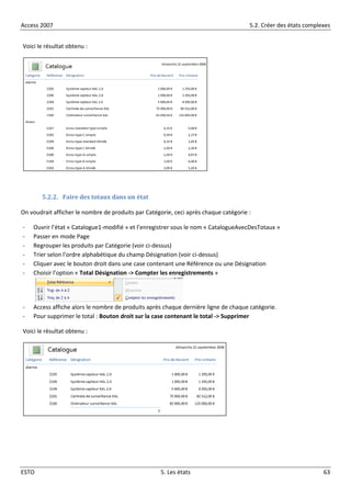 Access 2007 5.2. Créer des états complexes
ESTO 5. Les états 63
Voici le résultat obtenu :
5.2.2. Faire des totaux dans un état
On voudrait afficher le nombre de produits par Catégorie, ceci après chaque catégorie :
- Ouvrir l’état « Catalogue1-modifié » et l’enregistrer sous le nom « CatalogueAvecDesTotaux »
- Passer en mode Page
- Regrouper les produits par Catégorie (voir ci-dessus)
- Trier selon l’ordre alphabétique du champ Désignation (voir ci-dessus)
- Cliquer avec le bouton droit dans une case contenant une Référence ou une Désignation
- Choisir l’option « Total Désignation -> Compter les enregistrements »
- Access affiche alors le nombre de produits après chaque dernière ligne de chaque catégorie.
- Pour supprimer le total : Bouton droit sur la case contenant le total -> Supprimer
Voici le résultat obtenu :
 