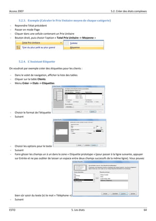 Access 2007 5.2. Créer des états complexes
ESTO 5. Les états 64
5.2.3. Exemple (Calculer le Prix Unitaire moyen de chaque catégorie)
- Reprendre l’état précédent
- Passer en mode Page
- Cliquer dans une cellule contenant un Prix Unitaire
- Bouton droit, puis choisir l’option « Total Prix Unitaire -> Moyenne »
5.2.4. L’Assistant Etiquette
On voudrait par exemple créer des étiquettes pour les clients :
- Dans le volet de navigation, afficher la liste des tables
- Cliquer sur la table Clients
- Menu Créer -> Etats -> Etiquettes
- Choisir le format de l’étiquette
- Suivant
- Choisir les options pour le texte
- Suivant
- Faire glisser les champs un à un dans la zone « Etiquette prototype » (pour passer à la ligne suivante, appuyer
sur Entrée et ne pas oublier de laisser un espace entre deux champs successifs de la même ligne). Vous pouvez
bien sûr saisir du texte (ici le mot « Téléphone »)
- Suivant
 