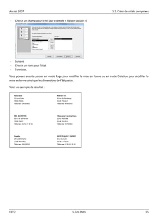 Access 2007 5.2. Créer des états complexes
ESTO 5. Les états 65
- Choisir un champ pour le tri (par exemple « Raison sociale »)
- Suivant
- Choisir un nom pour l’état
- Terminer.
Vous pouvez ensuite passer en mode Page pour modifier la mise en forme ou en mode Création pour modifier la
mise en forme ainsi que les dimensions de l’étiquette.
Voici un exemple de résultat :
 
