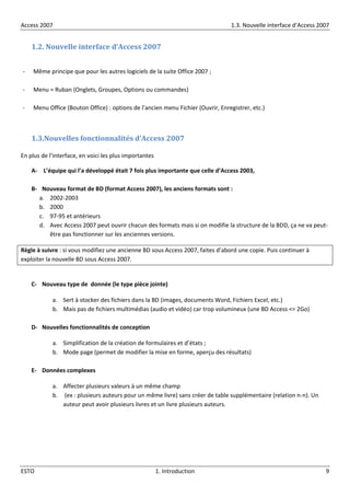 Access 2007 1.3. Nouvelle interface d’Access 2007
ESTO 1. Introduction 9
1.2. Nouvelle interface d’Access 2007
- Même principe que pour les autres logiciels de la suite Office 2007 ;
- Menu = Ruban {Onglets, Groupes, Options ou commandes}
- Menu Office (Bouton Office) : options de l’ancien menu Fichier (Ouvrir, Enregistrer, etc.)
1.3.Nouvelles fonctionnalités d’Access 2007
En plus de l’interface, en voici les plus importantes
A- L’équipe qui l’a développé était 7 fois plus importante que celle d’Access 2003,
B- Nouveau format de BD (format Access 2007), les anciens formats sont :
a. 2002-2003
b. 2000
c. 97-95 et antérieurs
d. Avec Access 2007 peut ouvrir chacun des formats mais si on modifie la structure de la BDD, ça ne va peut-
être pas fonctionner sur les anciennes versions.
Règle à suivre : si vous modifiez une ancienne BD sous Access 2007, faites d’abord une copie. Puis continuer à
exploiter la nouvelle BD sous Access 2007.
C- Nouveau type de donnée (le type pièce jointe)
a. Sert à stocker des fichiers dans la BD (images, documents Word, Fichiers Excel, etc.)
b. Mais pas de fichiers multimédias (audio et vidéo) car trop volumineux (une BD Access <= 2Go)
D- Nouvelles fonctionnalités de conception
a. Simplification de la création de formulaires et d’états ;
b. Mode page (permet de modifier la mise en forme, aperçu des résultats)
E- Données complexes
a. Affecter plusieurs valeurs à un même champ
b. (ex : plusieurs auteurs pour un même livre) sans créer de table supplémentaire (relation n-n). Un
auteur peut avoir plusieurs livres et un livre plusieurs auteurs.
 