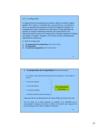 10
19
4.2.3 : La Négociation
La négociation est une pratique qui consiste à obtenir le meilleur rapport
qualité / Prix / Service en fonction de « son juste besoin » en mettant en
œuvre un ensemble de technique et d’outils privilégiant le dialogue, La
communication entre l’acheteur et le fournisseur. Il s’agit également de
prendre en compte la dimension culturelle des interlocuteurs et les
interaction entre les acteurs de la négociation. Il importe également d’adopter
une logique « Gagnant / Gagnant » et de retenir les idées et propositions
opportunes du fournisseur.
Etape de la négociation
1. La préparation de la négociation (PRE-NEGOCIATION)
2. La négociation
3. Le suivi de la négociation (POST NEGOCIATION)
20
1. La préparation de la négociation (PRE-NEGOCIATION)
C’est l’étape la plus importante dans le processus de négociation, et elle englobe ce
qui suit:
• Ce qu'il doit négocier,
• Ce qu'il veut obtenir,
• Ce qu'il peut concéder,
• Comment il souhaite conduire l'entretien.
Une négociation
fructueuse
Préparation du lieu du déroulement de la réunion (Mieux de le faire chez soit);
Pour les achats où la partie technique est sensible, il est préférable que le
correspondant technique intervienne au début de l'entretien pour négocier les
points techniques d'une offre en support de l'acheteur ;
 