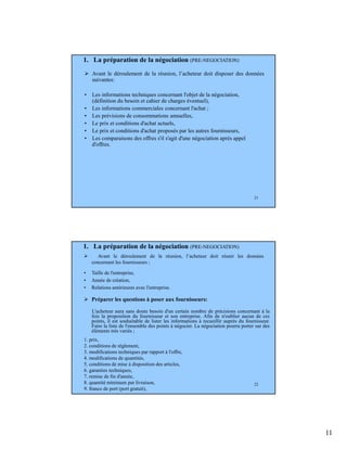 11
21
Avant le déroulement de la réunion, l’acheteur doit disposer des données
suivantes:
• Les informations techniques concernant l'objet de la négociation,
(définition du besoin et cahier de charges éventuel),
• Les informations commerciales concernant l'achat ;
• Les prévisions de consommations annuelles,
• Le prix et conditions d'achat actuels,
• Le prix et conditions d'achat proposés par les autres fournisseurs,
• Les comparaisons des offres s'il s'agit d'une négociation après appel
d'offres.
1. La préparation de la négociation (PRE-NEGOCIATION)
22
Avant le déroulement de la réunion, l’acheteur doit réunir les données
concernant les fournisseurs ;
• Taille de l'entreprise,
• Année de création,
• Relations antérieures avec l'entreprise.
Préparer les questions à poser aux fournisseurs:
L'acheteur aura sans doute besoin d'un certain nombre de précisions concernant à la
fois la proposition du fournisseur et son entreprise. Afin de n'oublier aucun de ces
points, il est souhaitable de lister les informations à recueillir auprès du fournisseur.
Faire la liste de l'ensemble des points à négocier. La négociation pourra porter sur des
éléments très variés ;
1. prix,
2. conditions de règlement,
3. modifications techniques par rapport à l'offre,
4. modifications de quantités,
5. conditions de mise à disposition des articles,
6. garanties techniques,
7. remise de fin d'année,
8. quantité minimum par livraison,
9. franco de port (port gratuit),
1. La préparation de la négociation (PRE-NEGOCIATION)
 