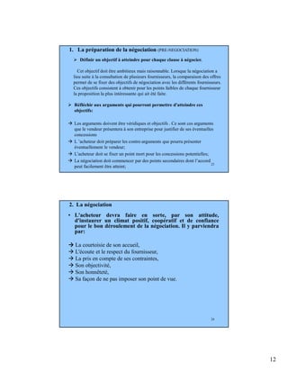12
23
Définir un objectif à atteindre pour chaque clause à négocier.
Cet objectif doit être ambitieux mais raisonnable. Lorsque la négociation a
lieu suite à la consultation de plusieurs fournisseurs, la comparaison des offres
permet de se fixer des objectifs de négociation avec les différents fournisseurs.
Ces objectifs consistent à obtenir pour les points faibles de chaque fournisseur
la proposition la plus intéressante qui ait été faite.
1. La préparation de la négociation (PRE-NEGOCIATION)
Réfléchir aux arguments qui pourront permettre d'atteindre ces
objectifs:
Les arguments doivent être véridiques et objectifs . Ce sont ces arguments
que le vendeur présentera à son entreprise pour justifier de ses éventuelles
concessions
L ’acheteur doit préparer les contre-arguments que pourra présenter
éventuellement le vendeur;
L’acheteur doit se fixer un point mort pour les concessions potentielles;
La négociation doit commencer par des points secondaires dont l’accord
peut facilement être atteint;
24
2. La négociation
• L'acheteur devra faire en sorte, par son attitude,
d'instaurer un climat positif, coopératif et de confiance
pour le bon déroulement de la négociation. Il y parviendra
par:
La courtoisie de son accueil,
L'écoute et le respect du fournisseur,
La pris en compte de ses contraintes,
Son objectivité,
Son honnêteté,
Sa façon de ne pas imposer son point de vue.
 