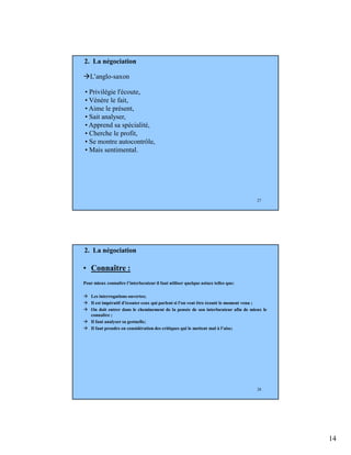 14
27
• Privilégie l'écoute,
• Vénère le fait,
• Aime le présent,
• Sait analyser,
• Apprend sa spécialité,
• Cherche le profit,
• Se montre autocontrôle,
• Mais sentimental.
L’anglo-saxon
2. La négociation
28
• Connaître :
Pour mieux connaître l’interlocuteur il faut utiliser quelque astuce telles que:
Les interrogations ouvertes;
Il est impératif d'écouter ceux qui parlent si l'on veut être écouté le moment venu ;
On doit entrer dans le cheminement de la pensée de son interlocuteur afin de mieux le
connaître ;
Il faut analyser sa gestuelle;
Il faut prendre en considération des critiques qui le mettent mal à l’aise;
2. La négociation
 