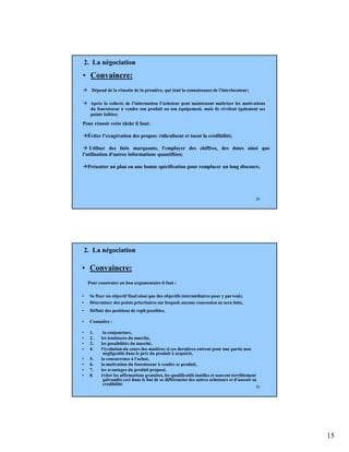 15
29
• Convaincre:
Dépend de la réussite de la première, qui était la connaissance de l'interlocuteur;
Après la collecte de l’information l’acheteur peut maintenant maîtriser les motivations
du fournisseur à vendre son produit ou son équipement, mais ils révèlent également ses
points faibles;
2. La négociation
Pour réussir cette tâche il faut:
Éviter l’exagération des propos: ridiculisent et tuent la crédibilité;
Utiliser des faits marquants, l'employer des chiffres, des dates ainsi que
l'utilisation d'autres informations quantifiées;
Présenter un plan ou une bonne spécification pour remplacer un long discours;
30
• Convaincre:
Pour construire un bon argumentaire il faut ;
• Se fixer un objectif final ainsi que des objectifs intermédiaires pour y parvenir,
• Déterminer des points prioritaires sur lesquels aucune concession ne sera faite,
• Définir des positions de repli possibles.
• Connaître :
• 1. la conjoncture,
• 2. les tendances du marché,
• 3. les possibilités du marché,
• 4. l'évolution du cours des matières si ces dernières entrent pour une partie non
négligeable dans le prix du produit à acquérir,
• 5. la concurrence à l'achat,
• 6. la motivation du fournisseur à vendre ce produit,
• 7. les avantages du produit proposé.
• 8. éviter les affirmations gratuites, les qualificatifs inutiles et souvent terriblement
galvaudés ceci dans le but de se différencier des autres acheteurs et d'asseoir sa
crédibilité
2. La négociation
 