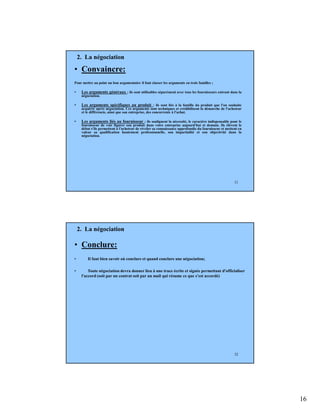 16
31
• Convaincre:
Pour mettre au point un bon argumentaire il faut classer les arguments en trois familles ;
• Les arguments généraux : ils sont utilisables séparément avec tous les fournisseurs entrant dans la
négociation.
• Les arguments spécifiques au produit : ils sont liés à la famille du produit que l'on souhaite
acquérir après négociation. Ces arguments sont techniques et crédibilisent la démarche de l'acheteur
et le différencie, ainsi que son entreprise, des concurrents à l'achat.
• Les arguments liés au fournisseur : ils soulignent la nécessité, le caractère indispensable pour le
fournisseur de voir figurer son produit dans votre entreprise aujourd'hui et demain. Ils élèvent le
débat s'ils permettent à l'acheteur de révéler sa connaissance approfondie du fournisseur et mettent en
valeur sa qualification hautement professionnelle, son impartialité et son objectivité dans la
négociation.
2. La négociation
32
• Conclure:
• Il faut bien savoir où conclure et quand conclure une négociation;
• Toute négociation devra donner lieu à une trace écrite et signée permettant d'officialiser
l'accord (soit par un contrat soit par un mail qui résume ce que s’est accordé)
2. La négociation
 