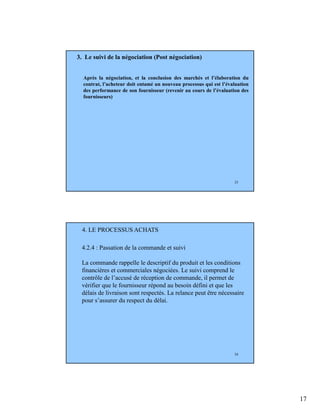 17
33
3. Le suivi de la négociation (Post négociation)
Après la négociation, et la conclusion des marchés et l’élaboration du
contrat, l’acheteur doit entamé un nouveau processus qui est l’évaluation
des performance de son fournisseur (revenir au cours de l’évaluation des
fournisseurs)
34
4.2.4 : Passation de la commande et suivi
La commande rappelle le descriptif du produit et les conditions
financières et commerciales négociées. Le suivi comprend le
contrôle de l’accusé de réception de commande, il permet de
vérifier que le fournisseur répond au besoin défini et que les
délais de livraison sont respectés. La relance peut être nécessaire
pour s’assurer du respect du délai.
4. LE PROCESSUS ACHATS
 