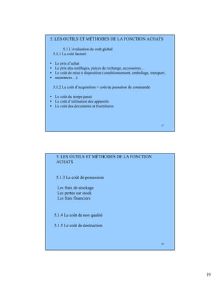 19
37
5. LES OUTILS ET MÉTHODES DE LA FONCTION ACHATS
5.1 L’évaluation du coût global
5.1.1 Le coût facturé
• Le prix d’achat
• Le prix des outillages, pièces de rechange, accessoires…
• Le coût de mise à disposition (conditionnement, emballage, transport,
• assurances…)
5.1.2 Le coût d’acquisition = coût de passation de commande
• Le coût du temps passé
• Le coût d’utilisation des appareils
• Le coût des documents et fournitures
38
5. LES OUTILS ET MÉTHODES DE LA FONCTION
ACHATS
5.1.3 Le coût de possession
Les frais de stockage
Les pertes sur stock
Les frais financiers
5.1.4 Le coût de non qualité
5.1.5 Le coût de destruction
 