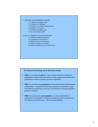 2
3
7. DEFINIR UNE STATEGIE D’ACHAT
7.1 Définir la politique achat
7.2 Analyser les dépenses
7.3 Analyser le marché des fournisseurs
7.4 Analyser les besoins
7.5 Établir la stratégie achat
7.6 La classification ABC
8. SELECTIONNER LES FOURNISSEURS
8.1 Définir le panel fournisseurs
8.2 Consulter les fournisseurs
8.3 Sélectionner les fournisseurs
8.4 Mettre en place les contrats
8.5 Gérer la relation avec les fournisseurs
4
Évolution historique de la fonction achat
• 1940. En économie de guerre, il était vital de fournir les troupes en
équipements remplissant leur mission, le plus rapidement possible et en
optimisant au mieux la matière première disponible.
• 1950. En économie de production, la reconstruction des infrastructures
est prioritaire : la fonction Achats doit se procurer à l'extérieur ce que
l'entreprise ne produit pas, pour que la production ne soit pas perturbée,
presque à tout prix.
• 1960. En économie de consommation, la vente est prioritaire, la
production est diversifiée. La fonction Achats perd de son importance,
elle négocie au meilleur prix. e des nouveaux produits.
 