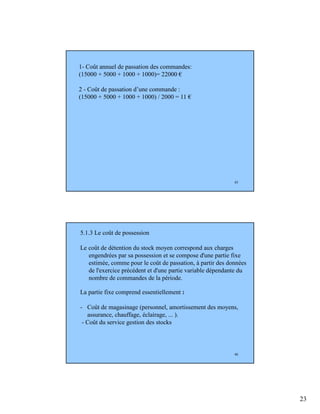 23
45
1- Coût annuel de passation des commandes:
(15000 + 5000 + 1000 + 1000)= 22000 €
2 - Coût de passation d’une commande :
(15000 + 5000 + 1000 + 1000) / 2000 = 11 €
46
5.1.3 Le coût de possession
Le coût de détention du stock moyen correspond aux charges
engendrées par sa possession et se compose d'une partie fixe
estimée, comme pour le coût de passation, à partir des données
de l'exercice précédent et d'une partie variable dépendante du
nombre de commandes de la période.
La partie fixe comprend essentiellement :
- Coût de magasinage (personnel, amortissement des moyens,
assurance, chauffage, éclairage, ... ).
- Coût du service gestion des stocks
 