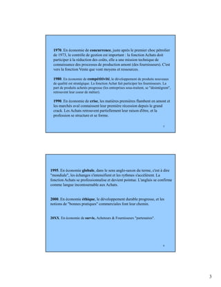 3
5
1970. En économie de concurrence, juste après le premier choc pétrolier
de 1973, le contrôle de gestion est important : la fonction Achats doit
participer à la réduction des coûts, elle a une mission technique de
connaissance des processus de production amont (des fournisseurs). C'est
vers la fonction Vente que vont moyens et ressources.
1980. En économie de compétitivité, le développement de produits nouveaux
de qualité est stratégique. La fonction Achat fait participer les fournisseurs. La
part de produits achetés progresse (les entreprises sous-traitent, se "désintègrent",
retrouvent leur coeur de métier).
1990. En économie de crise, les matières premières flambent en amont et
les marchés aval connaissent leur première récession depuis le grand
crack. Les Achats retrouvent partiellement leur raison d'être, et la
profession se structure et se forme.
6
1995. En économie globale, dans le sens anglo-saxon du terme, c'est à dire
"mondiale", les échanges s'intensifient et les rythmes s'accélèrent. La
fonction Achats se professionnalise et devient pointue. L'anglais se confirme
comme langue incontournable aux Achats.
2000. En économie éthique, le développement durable progresse, et les
notions de "bonnes pratiques" commerciales font leur chemin.
20XX. En économie de survie, Acheteurs & Fournisseurs "partenaires".
 