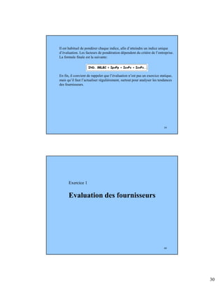 30
59
Il est habituel de pondérer chaque indice, afin d’atteindre un indice unique
d’évaluation. Les facteurs de pondération dépendent du critère de l’entreprise.
La formule finale est la suivante:
En fin, il convient de rappeler que l’évaluation n’est pas un exercice statique,
mais qu’il faut l’actualiser régulièrement, surtout pour analyser les tendances
des fournisseurs.
60
Exercice 1
Evaluation des fournisseurs
 