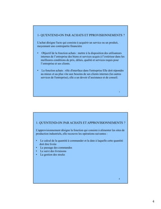4
7
1- QU'ENTEND-ON PAR ACHATS ET PPROVISIONNEMENTS ?
L'achat désigne l'acte qui consiste à acquérir un service ou un produit,
moyennant une contrepartie financière
• Objectif de la fonction achats : mettre à la disposition des utilisateurs
internes de l’entreprise des biens et services acquis à l’extérieur dans les
meilleures conditions de prix, délais, qualité et services requis pour
l’entreprise et ses clients.
• La fonction achats : rôle d'interface dans l'entreprise Elle doit répondre
au mieux et au plus vite aux besoins de ses clients internes (les autres
services de l'entreprise), elle a un devoir d’assistance et de conseil.
8
1. QU'ENTEND-ON PAR ACHATS ET APPROVISIONNEMENTS ?
L'approvisionnement désigne la fonction qui consiste à alimenter les sites de
production industriels, elle recouvre les opérations suivantes :
• Le calcul de la quantité à commander et la date à laquelle cette quantité
doit être livrée
• Le passage des commandes
• Le suivi des livraisons
• La gestion des stocks
 