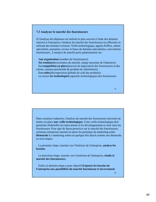 40
79
7.3 Analyser le marché des fournisseurs
Si l'analyse des dépenses est réalisée le plus souvent à l'aide des données
internes à l'entreprise, l'analyse du marché des fournisseurs est effectuée en
utilisant des données externes: Veille technologique, appels d'offres, salons
spécialisés, annuaires, revues et bases de données spécialisées, conventions
fournisseurs...L'analyse de marché porte généralement sur:
Son organisation (nombre de fournisseurs);
Ses tendances(croissance du marché, marge moyenne de l'industrie);
La compétition en place(pouvoir de négociation des fournisseurs et des
clients, menace potentielle de produits de substitution);
Les coûts(décomposition globale du coût des produits);
ou encore les technologies(capacités technologiques des fournisseurs
80
Dans certaines industries, l'analyse du marché des fournisseurs nécessite de
mettre en place une veille technologique. Cette veille technologique doit
permettre d'identifier les innovations et les développements à venir chez les
fournisseurs. Pour agir de façon proactive sur le marché des fournisseurs,
certaines entreprises mettent en place les principes du marketing achat
Démarche Le marketing achat est quelque fois décrit comme une démarche
en trois étapes:
La première étape, tournée vers l'intérieur de l'entreprise, analyse les
besoins.
La deuxième étape, tournée vers l'extérieur de l'entreprise, étudie le
marché des fournisseurs.
Enfin, la dernière étape a pour objectif d'ajuster les besoins de
l'entreprise aux possibilités du marché fournisseur et inversement
 