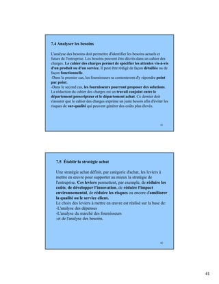 41
81
7.4 Analyser les besoins
L'analyse des besoins doit permettre d'identifier les besoins actuels et
futurs de l'entreprise. Les besoins peuvent être décrits dans un cahier des
charges. Le cahier des charges permet de spécifier les attentes vis-à-vis
d'un produit ou d'un service. Il peut être rédigé de façon détaillée ou de
façon fonctionnelle.
-Dans le premier cas, les fournisseurs se contenteront d'y répondre point
par point.
-Dans le second cas, les fournisseurs pourront proposer des solutions.
La rédaction du cahier des charges est un travail conjoint entre le
département prescripteur et le département achat. Ce dernier doit
s'assurer que le cahier des charges exprime un juste besoin afin d'éviter les
risques de sur-qualité qui peuvent générer des coûts plus élevés.
82
7.5 Établir la stratégie achat
Une stratégie achat définit, par catégorie d'achat, les leviers à
mettre en œuvre pour supporter au mieux la stratégie de
l'entreprise. Ces leviers permettent, par exemple, de réduire les
coûts, de développer l'innovation, de réduire l'impact
environnemental, de réduire les risques ou encore d'améliorer
la qualité ou le service client.
Le choix des leviers à mettre en œuvre est réalisé sur la base de:
-L'analyse des dépenses
-L'analyse du marché des fournisseurs
-et de l'analyse des besoins.
 