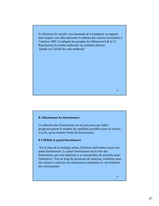47
93
Le directeur de société vous demande de lui préparer un rapport
dans lequel vous allez présenter le tableau des calculs nécessaires à
l’analyse ABC et indiquer les groupes de références(A,B et C)
Représentez la courbe traduisant les résultats obtenus.
Quelle est l’utilité de cette méthode?
94
8. Sélectionner les fournisseurs
La sélection des fournisseurs est un processus qui réduit
progressivement le nombre de candidats possibles pour ne choisir,
à la fin, qu'un nombre limité de fournisseurs.
8.1 Définir le panel fournisseurs
Sur la base de la stratégie achat, l'acheteur doit mettre à jour son
panel fournisseurs. Le panel fournisseurs est la liste des
fournisseurs qui sont autorisés à, et susceptibles de travailler pour
l'entreprise. Tout au long du processus de sourcing, l'acheteur peut
être amené à solliciter ses fournisseurs potentiels en vue d'obtenir
des informations
 