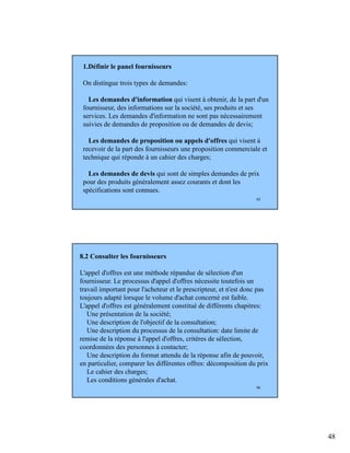 48
95
1.Définir le panel fournisseurs
On distingue trois types de demandes:
Les demandes d'information qui visent à obtenir, de la part d'un
fournisseur, des informations sur la société, ses produits et ses
services. Les demandes d'information ne sont pas nécessairement
suivies de demandes de proposition ou de demandes de devis;
Les demandes de proposition ou appels d'offres qui visent à
recevoir de la part des fournisseurs une proposition commerciale et
technique qui réponde à un cahier des charges;
Les demandes de devis qui sont de simples demandes de prix
pour des produits généralement assez courants et dont les
spécifications sont connues.
96
8.2 Consulter les fournisseurs
L'appel d'offres est une méthode répandue de sélection d'un
fournisseur. Le processus d'appel d'offres nécessite toutefois un
travail important pour l'acheteur et le prescripteur, et n'est donc pas
toujours adapté lorsque le volume d'achat concerné est faible.
L'appel d'offres est généralement constitué de différents chapitres:
Une présentation de la société;
Une description de l'objectif de la consultation;
Une description du processus de la consultation: date limite de
remise de la réponse à l'appel d'offres, critères de sélection,
coordonnées des personnes à contacter;
Une description du format attendu de la réponse afin de pouvoir,
en particulier, comparer les différentes offres: décomposition du prix
Le cahier des charges;
Les conditions générales d'achat.
 