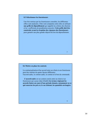 49
97
8.3 Sélectionner les fournisseurs
Une fois remises par les fournisseurs consultés, les différentes
offres sont analysées. Elles sont comparées entre elles en utilisant
une grille de dépouillement qui rappelle les critères des élection
et les coefficients de pondération associés. Cette grille doit être
construite avant la réception des réponses des fournisseurs
pour garantir une plus grande objectivité lors du dépouillement.
98
8.4 Mettre en place les contrats
La contractualisation d'un accord entre un client et son fournisseur
peut être réalisée de quatre façons différentes:
l'accord-cadre, le contrat-cadre, le contrat et le bon de commande.
L'accord-cadre est un contrat conclu entre un client et un
fournisseur qui a pour objet d'établir les termes régissant les
accords futurs au cours d'une période donnée, notamment en ce
qui concerne les prix et, le cas échéant, les quantités envisagées.
 