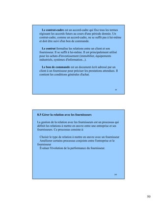 50
99
Le contrat-cadre est un accord-cadre qui fixe tous les termes
régissant les accords futurs au cours d'une période donnée. Un
contrat-cadre, comme un accord-cadre, ne se suffit pas à lui-même
et doit être suivi d'un bon de commande.
Le contrat formalise les relations entre un client et son
fournisseur. Il se suffit à lui-même. Il est principalement utilisé
pour les achats d'investissement (immobilier, équipements
industriels, systèmes d'information...).
Le bon de commande est un document écrit adressé par un
client à un fournisseur pour préciser les prestations attendues. Il
contient les conditions générales d'achat.
100
8.5 Gérer la relation avec les fournisseurs
La gestion de la relation avec les fournisseurs est un processus qui
définit les relations à mettre en œuvre entre une entreprise et ses
fournisseurs. Ce processus consiste à:
Choisir le type de relation à mettre en œuvre avec un fournisseur
Améliorer certains processus conjoints entre l'entreprise et le
fournisseur
Évaluer l'évolution de la performance du fournisseur.
 