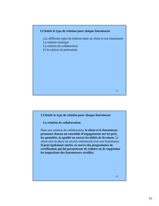 51
101
1.Choisir le type de relation pour chaque fournisseur
Les différents types de relation entre un client et son fournisseur
La relation classique
La relation de collaboration
Et la relation de partenariat.
102
1.Choisir le type de relation pour chaque fournisseur
La relation de collaboration:
Dans une relation de collaboration, le client et le fournisseur
prennent chacun un ensemble d'engagements sur les prix,
les quantités, la qualité ou encore les délais de livraison. Le
client met en place un accord commercial avec son fournisseur.
Il peut également mettre en œuvre des programmes de
certification qui lui permettront de réduire ou de supprimer
les inspections des fournisseurs certifiés.
 