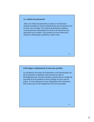 52
103
La relation de partenariat:
Dans une relation de partenariat, le client et le fournisseur
étudient ensemble les actions d'amélioration dont ils pourront tous
les deux tirer avantage. Une relation de partenariat implique
souvent plusieurs représentants du client et du fournisseur qui
participent, par exemple, à des groupes de travail transverses
(finances, informatique, production, achat/vente)
104
2.Développer conjointement de nouveaux produits
Les entreprises du secteur de l'automobile et de l'aéronautique ont
été les premières à impliquer leurs fournisseurs dans le
développement des nouveaux produits, poussées par la complexité
croissante de leurs produits et leurre centrage sur leur cœur de
métier.. Il existe plusieurs niveaux d'intégration d'un fournisseur
dans le processus de développement d'un nouveau produit
 
