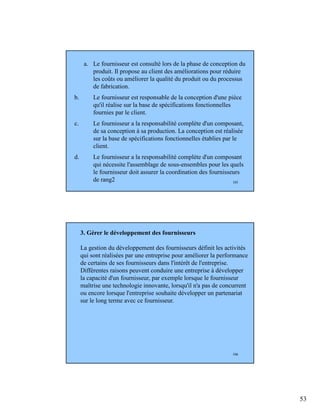 53
105
a. Le fournisseur est consulté lors de la phase de conception du
produit. Il propose au client des améliorations pour réduire
les coûts ou améliorer la qualité du produit ou du processus
de fabrication.
b. Le fournisseur est responsable de la conception d'une pièce
qu'il réalise sur la base de spécifications fonctionnelles
fournies par le client.
c. Le fournisseur a la responsabilité complète d'un composant,
de sa conception à sa production. La conception est réalisée
sur la base de spécifications fonctionnelles établies par le
client.
d. Le fournisseur a la responsabilité complète d'un composant
qui nécessite l'assemblage de sous-ensembles pour les quels
le fournisseur doit assurer la coordination des fournisseurs
de rang2
106
3. Gérer le développement des fournisseurs
La gestion du développement des fournisseurs définit les activités
qui sont réalisées par une entreprise pour améliorer la performance
de certains de ses fournisseurs dans l'intérêt de l'entreprise.
Différentes raisons peuvent conduire une entreprise à développer
la capacité d'un fournisseur, par exemple lorsque le fournisseur
maîtrise une technologie innovante, lorsqu'il n'a pas de concurrent
ou encore lorsque l'entreprise souhaite développer un partenariat
sur le long terme avec ce fournisseur.
 