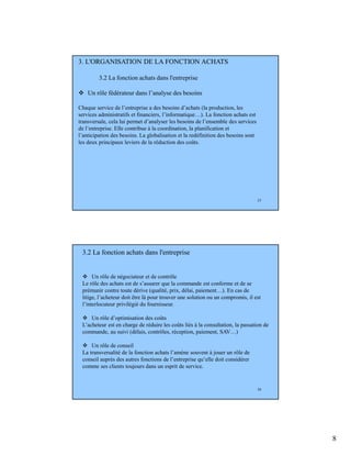 8
15
3. L'ORGANISATION DE LA FONCTION ACHATS
3.2 La fonction achats dans l'entreprise
Un rôle fédérateur dans l’analyse des besoins
Chaque service de l’entreprise a des besoins d’achats (la production, les
services administratifs et financiers, l’informatique…). La fonction achats est
transversale, cela lui permet d’analyser les besoins de l’ensemble des services
de l’entreprise. Elle contribue à la coordination, la planification et
l’anticipation des besoins. La globalisation et la redéfinition des besoins sont
les deux principaux leviers de la réduction des coûts.
16
Un rôle de négociateur et de contrôle
Le rôle des achats est de s’assurer que la commande est conforme et de se
prémunir contre toute dérive (qualité, prix, délai, paiement…). En cas de
litige, l’acheteur doit être là pour trouver une solution ou un compromis, il est
l’interlocuteur privilégié du fournisseur.
Un rôle d’optimisation des coûts
L’acheteur est en charge de réduire les coûts liés à la consultation, la passation de
commande, au suivi (délais, contrôles, réception, paiement, SAV…)
Un rôle de conseil
La transversalité de la fonction achats l’amène souvent à jouer un rôle de
conseil auprès des autres fonctions de l’entreprise qu’elle doit considérer
comme ses clients toujours dans un esprit de service.
3.2 La fonction achats dans l'entreprise
 