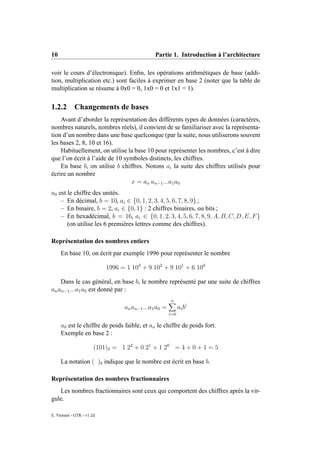 10                                            Partie 1. Introduction à l’architecture

voir le cours d’électronique). Enﬁn, les opérations arithmétiques de base (addi-
tion, multiplication etc.) sont faciles à exprimer en base 2 (noter que la table de
multiplication se résume à 0x0 = 0, 1x0 = 0 et 1x1 = 1).

1.2.2       Changements de bases
    Avant d’aborder la représentation des différents types de données (caractères,
nombres naturels, nombres réels), il convient de se familiariser avec la représenta-
tion d’un nombre dans une base quelconque (par la suite, nous utiliserons souvent
les bases 2, 8, 10 et 16).
    Habituellement, on utilise la base 10 pour représenter les nombres, c’est à dire
que l’on écrit à l’aide de 10 symboles distincts, les chiffres.
    En base b, on utilise b chiffres. Notons ai la suite des chiffres utilisés pour
écrire un nombre
                                x = an an−1 ...a1 a0
a0 est le chiffre des unités.
    – En décimal, b = 10, ai ∈ {0, 1, 2, 3, 4, 5, 6, 7, 8, 9} ;
    – En binaire, b = 2, ai ∈ {0, 1} : 2 chiffres binaires, ou bits ;
    – En hexadécimal, b = 16, ai ∈ {0, 1, 2, 3, 4, 5, 6, 7, 8, 9, A, B, C, D, E, F }
       (on utilise les 6 premières lettres comme des chiffres).

Représentation des nombres entiers
     En base 10, on écrit par exemple 1996 pour représenter le nombre

                           1996 = 1 103 + 9 102 + 9 101 + 6 100

    Dans le cas général, en base b, le nombre représenté par une suite de chiffres
an an−1 ...a1 a0 est donné par :
                                                      n
                                 an an−1 ...a1 a0 =         ai b i
                                                      i=0

     a0 est le chiffre de poids faible, et an le chiffre de poids fort.
     Exemple en base 2 :

                       (101)2 = 1 22 + 0 21 + 1 20 = 4 + 0 + 1 = 5

     La notation ( )b indique que le nombre est écrit en base b.

Représentation des nombres fractionnaires
   Les nombres fractionnaires sont ceux qui comportent des chiffres après la vir-
gule.

E. Viennet - GTR - v1.2d
 