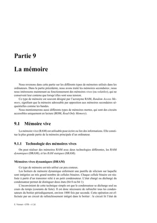 Partie 9

La mémoire

    Nous revenons dans cette partie sur les différents types de mémoires utilisés dans les
ordinateurs. Dans la partie précédente, nous avons traité les mémoires secondaires ; nous
nous intéressons maintenant au fonctionnement des mémoires vives (ou volatiles), qui ne
conservent leur contenu que lorsqu’elles sont sous tension.
    Ce type de mémoire est souvent désigné par l’acronyme RAM, Random Access Me-
mory, signiﬁant que la mémoire adressable par opposition aux mémoires secondaires sé-
quentielles comme les bandes.
    Nous mentionnerons aussi différents types de mémoires mortes, qui sont des circuits
accessibles uniquement en lecture (ROM, Read Only Memory).


9.1        Mémoire vive
    La mémoire vive (RAM) est utilisable pour écrire ou lire des informations. Elle consti-
tue la plus grande partie de la mémoire principale d’un ordinateur.


9.1.1 Technologie des mémoires vives
   On peut réaliser des mémoires RAM avec deux technologies différentes, les RAM
dynamiques (DRAM), et les RAM statiques (SRAM).

Mémoires vives dynamiques (DRAM)
    Ce type de mémoire est très utilisé car peu couteux.
    Les boitiers de mémoire dynamique enferment une pastille de silicium sur laquelle
sont intégrées un très grand nombre de cellules binaires. Chaque cellule binaire est réa-
lisée à partir d’un transistor relié à un petit condensateur. L’état chargé ou déchargé du
condensateur permet de distinguer deux états (bit 0 ou bit 1).
    L’inconvénient de cette technique simple est que le condensateur se décharge seul au
cours du temps (courants de fuite). Il est donc nécessaire de rafraichir tous les conden-
sateurs du boitier périodiquement, environ 1000 fois par seconde. Cette opération est ef-
fectuée par un circuit de rafraichissement intégré dans le boitier : le circuit lit l’état de

E. Viennet - GTR - v1.2d
 