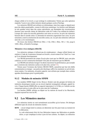 102                                                                Partie 9. La mémoire

chaque cellule et le ré-écrit, ce qui recharge le condensateur. Notons que cette opération
empèche l’accès à une cellule mémoire durant quelques cycles d’horloge.
    Les mémoires DRAM sont utilisées en informatique, mais leur usage se répand aussi
pour des objets grand public, comme la télévision numérique. Les boitiers sont fabriqués
en très grandes séries dans des usines spécialisées, qui demandent des investissement
énormes (une nouvelle chaine de fabrication coûte de l’ordre d’un milliard de dollars).
Lorsque des usines de nouvelle génération sont mises en service, les prix des mémoires
baissent dans le monde entier. La demande de mémoires augmentant sans cesse, les prix
remontent, avant la construction de nouvelles usines, etc. Les prix des mémoires subissent
ainsi des cycles économiques.
    On trouve des boitiers DRAM de 256k x 1 bit, 256k x 4bits, 1M x 1 bit, jusqu’à
16M x 4bits, et bientôt d’avantage.

Mémoires vives statiques (SRAM)
    Les mémoires statiques n’utilisent pas de condensateurs : chaque cellule binaire est
réalisée à l’aide de 4 transistors formant un bistable, circuit restant d’un l’état 0 ou 1 tant
qu’il est alimenté électriquement.
    Les SRAM permettent des temps d’accès plus court que les DRAM, mais sont plus
coûteuses car leur construction demande 4 fois plus de transistors que les DRAM.
    Les SRAM sont utilisées lorsque l’on désire maximiser les performances, par exemple
pour construire des mémoires caches (voir plus loin, section 9.3).
    Notons aussi l’existence des boitiers SRAM CMOS, caractérisé par leur très faible
consommation en énergie : une petite pile électrique sufﬁt à les maintenir en activité plu-
sieurs années. Ces mémoires, de petite capacité, sont utilisées par exemple dans certains
agendas électroniques pour le grand public.


9.1.2       Modules de mémoire SIMM
     Les modules SIMM Single In-line Memory Module sont des groupes de boitiers de
mémoires dynamiques montés sur un circuit imprimé rectangulaire allongée, appelé ba-
rette. Chaque barette SIMM offre un capacité importante (1 à 16 Mo), et s’enﬁche sur des
connecteurs prévus à cette effet sur la carte mère de l’ordinateur.
     Les barettes SIMM, utilisées au départ sur les stations de travail et les Macintosh,
équipent aujourd’hui tous les PC.


9.2        Les Mémoires mortes
    Les mémoires mortes ne sont normalement accessibles qu’en lecture. On distingue
différents types de circuits de mémoires mortes :
ROM : circuit intégré dont le contenu est déterminé une fois pour toute au moment de
   la fabrication.
   Le coût relativement élevé de leur fabrication impose une fabrication en grandes
   séries, ce qui complique la mise à jour de leur contenu. Au départ, ces mémoires

E. Viennet - GTR - v1.2d
 