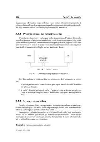104                                                               Partie 9. La mémoire

du processeur effectuait un accès, en lecture ou en écriture à la mémoire principale. Si
c’était réellement le cas, le processeur passerait la majeure partie de son temps à attendre
les accès mémoire, et l’on n’utiliserait pas pleinement ses possibilités.


9.3.2       Principe général des mémoires caches
    L’introduction de mémoires caches peut pallier à ce problème. L’idée est d’intercaler
entre le processeur et la mémoire principale un circuit de mémoire statique, plus rapide
que la mémoire dynamique constituant la mémoire principale mais de petite taille. Dans
cette mémoire, on va essayer de garder les informations normalement en mémoire princi-
pale dont le processeur se sert le plus souvent à un instant donné.



                    MPU                                                MP
                                   MEMOIRE
                                    CACHE




                                 BUS LOCAL (adresses + données)

                      F IG . 9.2 – Mémoire cache placée sur le bus local.

     Lors d’un accès par le processeur à un mot en mémoire, deux cas peuvent se rencon-
trer :
    1. le mot est présent dans le cache : le cache, plus rapide, envoie la donnée demandée
       sur le bus de données ;
    2. le mot n’est pas présent dans le cache : l’accès mémoire se déroule normalement
       (le cache peut en proﬁter pour copier la donnée aﬁn d’en disposer pour la prochaine
       fois).


9.3.3       Mémoires associatives
    Dans les mémoires ordinaires, on peut accéder à un mot par son adresse, et les adresses
doivent être contigües : un boitier donné va par exemple stocker tous les mots dont les
adresses sont comprises entre 100000H et 200000H.
    Les mémoires caches doivent utiliser un principe différent, car les mots qu’elles vont
stocker ont des adresses quelconques, qui ne se suivent pas forcément. Ce type de mé-
moire, appelé mémoire associative, est constitué d’un ensemble de paires (clé, valeur). La
clé va ici être l’adresse du mot en mémoire.


Exemple : la mémoire associative suivante :

E. Viennet - GTR - v1.2d
 
