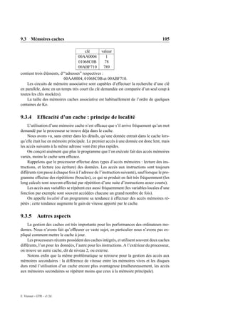 9.3 Mémoires caches                                                                       105

                                       clé         valeur
                                    00AA0004          1
                                    01068C0B         78
                                    00ABF710        789
contient trois éléments, d’“adresses” respectives :
                           00AA0004, 01068C0B et 00ABF710.
    Les circuits de mémoire associative sont capables d’effectuer la recherche d’une clé
en parallèle, donc en un temps très court (la clé demandée est comparée d’un seul coup à
toutes les clés stockées).
    La taille des mémoires caches associative est habituellement de l’ordre de quelques
centaines de Ko.


9.3.4 Efﬁcacité d’un cache : principe de localité
     L’utilisation d’une mémoire cache n’est efﬁcace que s’il arrive fréquement qu’un mot
demandé par le processeur se trouve déja dans le cache.
     Nous avons vu, sans entrer dans les détails, qu’une donnée entrait dans le cache lors-
qu’elle était lue en mémoire principale. Le premier accès à une donnée est donc lent, mais
les accès suivants à la même adresse vont être plus rapides.
     On conçoit aisément que plus le programme que l’on exécute fait des accès mémoires
variés, moins le cache sera efﬁcace.
     Rappelons que le processeur effectue deux types d’accès mémoires : lecture des ins-
tructions, et lecture (ou écriture) des données. Les accès aux instructions sont toujours
différents (on passe à chaque fois à l’adresse de l’instruction suivante), sauf lorsque le pro-
gramme effectue des répétitions (boucles), ce qui se produit en fait très fréquemment (les
long calculs sont souvent effectué par répétition d’une suite d’instructions assez courte).
     Les accès aux variables se répètent eux aussi fréquemment (les variables locales d’une
fonction par exemple sont souvent accédées chacune un grand nombre de fois).
     On appelle localité d’un programme sa tendance à effectuer des accès mémoires ré-
pétés ; cette tendance augmente le gain de vitesse apporté par le cache.


9.3.5 Autres aspects
    La gestion des caches est très importante pour les performances des ordinateurs mo-
dernes. Nous n’avons fait qu’efﬂeurer ce vaste sujet, en particulier nous n’avons pas ex-
pliqué comment mettre le cache à jour.
    Les processeurs récents possèdent des caches intégrés, et utilisent souvent deux caches
différents, l’un pour les données, l’autre pour les instructions. A l’extérieur du processeur,
on trouve un autre cache, dit de niveau 2, ou externe.
    Notons enﬁn que la même problématique se retrouve pour la gestion des accès aux
mémoires secondaires : la différence de vitesse entre les mémoires vives et les disques
durs rend l’utilisation d’un cache encore plus avantageuse (malheureusement, les accès
aux mémoires secondaires se répètent moins que ceux à la mémoire principale).




E. Viennet - GTR - v1.2d
 