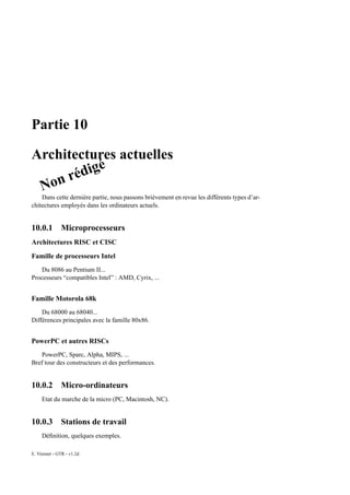 Partie 10

Architectures actuelles
             é
        édig
 N on r
    Dans cette dernière partie, nous passons brièvement en revue les différents types d’ar-
chitectures employés dans les ordinateurs actuels.


10.0.1        Microprocesseurs
Architectures RISC et CISC
Famille de processeurs Intel
   Du 8086 au Pentium II...
Processeurs “compatibles Intel” : AMD, Cyrix, ...


Famille Motorola 68k
    Du 68000 au 68040...
Différences principales avec la famille 80x86.


PowerPC et autres RISCs
   PowerPC, Sparc, Alpha, MIPS, ...
Bref tour des constructeurs et des performances.


10.0.2        Micro-ordinateurs
     Etat du marche de la micro (PC, Macintosh, NC).


10.0.3        Stations de travail
     Déﬁnition, quelques exemples.

E. Viennet - GTR - v1.2d
 