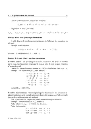 1.2 Représentation des données                                                       11

     Dans le système décimal, on écrit par exemple :

                 12, 346 = 1 101 + 2 100 + 3 10−1 + 4 10−2 + 6 10−3

     En général, en base b, on écrit :

an an−1 ...a1 a0 , a−1 a−2 ...a−p = an bn +an−1 bn−1 +...+a0 b0 +a−1 b−1 +...+a−p b−p

Passage d’une base quelconque à la base 10
   Il sufﬁt d’écrire le nombre comme ci-dessus et d’effectuer les opérations en
décimal.
   Exemple en hexadécimal :

                    (AB)16 = 10 161 + 11 160 = 160 + 11 = (171)10

(en base 16, A représente 10, B 11, et F 15).

Passage de la base 10 vers une base quelconque
Nombres entiers On procède par divisions successives. On divise le nombre
par la base, puis le quotient obtenu par la base, et ainsi de suite jusqu’a obtention
d’un quotient nul.
    La suite des restes obtenus correspond aux chiffres dans la base visée, a0 a1 ...an .
    Exemple : soit à convertir (44)10 vers la base 2.
                             44 = 22 x 2 + 0   =⇒    a0   =0
                             22 = 11 x 2 + 0   =⇒    a1   =0
                             11 = 2 x 5 + 1    =⇒    a2   =1
                             5=2x2+1           =⇒    a3   =1
                             2=1x2+0           =⇒    a4   =0
                             1=0x2+1           =⇒    a5   =1
     Donc (44)10 = (101100)2 .

Nombres fractionnaires On multiplie la partie fractionnaire par la base en ré-
pétant l’opération sur la partie fractionnaire du produit jusqu’a ce qu’elle soit nulle
(ou que la précision voulue soit atteinte).
    Pour la partie entière, on procède par divisions comme pour un entier.
    Exemple : conversion de (54, 25)10 en base 2
    Partie entière : (54)10 = (110110)2 par divisions.
    Partie fractionnaire :
                           0,25 x 2 = 0,50 =⇒ a−1 = 0
                           0,50 x 2 = 1,00 =⇒ a−2 = 1
                           0,00 x 2 = 0,00 =⇒ a−3 = 0

E. Viennet - GTR - v1.2d
 