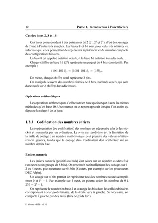 12                                          Partie 1. Introduction à l’architecture

Cas des bases 2, 8 et 16

    Ces bases correspondent à des puissances de 2 (21 , 23 et 24 ), d’où des passages
de l’une à l’autre très simples. Les bases 8 et 16 sont pour cela très utilisées en
informatique, elles permettent de représenter rapidement et de manière compacte
des conﬁgurations binaires.
    La base 8 est appelée notation octale, et la base 16 notation hexadécimale.
    Chaque chiffre en base 16 (24 ) représente un paquet de 4 bits consécutifs. Par
exemple :
                           (10011011)2 = (1001 1011)2 = (9B)16

   De même, chaque chiffre octal représente 3 bits.
   On manipule souvent des nombres formés de 8 bits, nommés octets, qui sont
donc notés sur 2 chiffres hexadécimaux.


Opérations arithmétiques

   Les opérations arithmétiques s’effectuent en base quelconque b avec les mêmes
méthodes qu’en base 10. Une retenue ou un report apparait lorsque l’on atteint ou
dépasse la valeur b de la base.


1.2.3       Codiﬁcation des nombres entiers
    La représentation (ou codiﬁcation) des nombres est nécessaire aﬁn de les sto-
cker et manipuler par un ordinateur. Le principal problème est la limitation de
la taille du codage : un nombre mathématique peut prendre des valeurs arbitrai-
rement grandes, tandis que le codage dans l’ordinateur doit s’effectuer sur un
nombre de bits ﬁxé.


Entiers naturels

    Les entiers naturels (positifs ou nuls) sont codés sur un nombre d’octets ﬁxé
(un octet est un groupe de 8 bits). On rencontre habituellement des codages sur 1,
2 ou 4 octets, plus rarement sur 64 bits (8 octets, par exemple sur les processeurs
DEC Alpha).
    Un codage sur n bits permet de représenter tous les nombres naturels compris
entre 0 et 2n − 1. Par exemple sur 1 octet, on pourra coder les nombres de 0 à
255 = 28 − 1.
    On représente le nombre en base 2 et on range les bits dans les cellules binaires
correspondant à leur poids binaire, de la droite vers la gauche. Si nécessaire, on
complète à gauche par des zéros (bits de poids fort).

E. Viennet - GTR - v1.2d
 