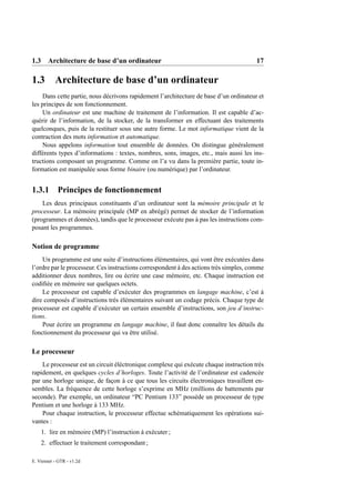1.3 Architecture de base d’un ordinateur                                                17

1.3        Architecture de base d’un ordinateur
    Dans cette partie, nous décrivons rapidement l’architecture de base d’un ordinateur et
les principes de son fonctionnement.
    Un ordinateur est une machine de traitement de l’information. Il est capable d’ac-
quérir de l’information, de la stocker, de la transformer en effectuant des traitements
quelconques, puis de la restituer sous une autre forme. Le mot informatique vient de la
contraction des mots information et automatique.
    Nous appelons information tout ensemble de données. On distingue généralement
différents types d’informations : textes, nombres, sons, images, etc., mais aussi les ins-
tructions composant un programme. Comme on l’a vu dans la première partie, toute in-
formation est manipulée sous forme binaire (ou numérique) par l’ordinateur.


1.3.1 Principes de fonctionnement
    Les deux principaux constituants d’un ordinateur sont la mémoire principale et le
processeur. La mémoire principale (MP en abrégé) permet de stocker de l’information
(programmes et données), tandis que le processeur exécute pas à pas les instructions com-
posant les programmes.

Notion de programme
    Un programme est une suite d’instructions élémentaires, qui vont être exécutées dans
l’ordre par le processeur. Ces instructions correspondent à des actions très simples, comme
additionner deux nombres, lire ou écrire une case mémoire, etc. Chaque instruction est
codiﬁée en mémoire sur quelques octets.
    Le processeur est capable d’exécuter des programmes en langage machine, c’est à
dire composés d’instructions très élémentaires suivant un codage précis. Chaque type de
processeur est capable d’exécuter un certain ensemble d’instructions, son jeu d’instruc-
tions.
    Pour écrire un programme en langage machine, il faut donc connaître les détails du
fonctionnement du processeur qui va être utilisé.

Le processeur
    Le processeur est un circuit éléctronique complexe qui exécute chaque instruction très
rapidement, en quelques cycles d’horloges. Toute l’activité de l’ordinateur est cadencée
par une horloge unique, de façon à ce que tous les circuits électroniques travaillent en-
sembles. La fréquence de cette horloge s’exprime en MHz (millions de battements par
seconde). Par exemple, un ordinateur “PC Pentium 133” possède un processeur de type
Pentium et une horloge à 133 MHz.
    Pour chaque instruction, le processeur effectue schématiquement les opérations sui-
vantes :
    1. lire en mémoire (MP) l’instruction à exécuter ;
    2. effectuer le traitement correspondant ;

E. Viennet - GTR - v1.2d
 