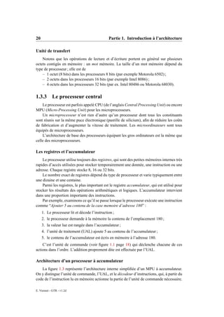 20                                             Partie 1. Introduction à l’architecture

Unité de transfert
    Notons que les opérations de lecture et d’écriture portent en général sur plusieurs
octets contigüs en mémoire : un mot mémoire. La taille d’un mot mémoire dépend du
type de processeur ; elle est de
    – 1 octet (8 bits) dans les processeurs 8 bits (par exemple Motorola 6502) ;
    – 2 octets dans les processeurs 16 bits (par exemple Intel 8086) ;
    – 4 octets dans les processeurs 32 bits (par ex. Intel 80486 ou Motorola 68030).


1.3.3 Le processeur central
    Le processeur est parfois appelé CPU (de l’anglais Central Processing Unit) ou encore
MPU (Micro-Processing Unit) pour les microprocesseurs.
    Un microprocesseur n’est rien d’autre qu’un processeur dont tous les constituants
sont réunis sur la même puce électronique (pastille de silicium), aﬁn de réduire les coûts
de fabrication et d’augmenter la vitesse de traitement. Les microordinateurs sont tous
équipés de microprocesseurs.
    L’architecture de base des processeurs équipant les gros ordinateurs est la même que
celle des microprocesseurs.

Les registres et l’accumulateur
    Le processeur utilise toujours des registres, qui sont des petites mémoires internes très
rapides d’accès utilisées pour stocker temporairement une donnée, une instruction ou une
adresse. Chaque registre stocke 8, 16 ou 32 bits.
    Le nombre exact de registres dépend du type de processeur et varie typiquement entre
une dizaine et une centaine.
    Parmi les registres, le plus important est le registre accumulateur, qui est utilisé pour
stocker les résultats des opérations arithmétiques et logiques. L’accumulateur intervient
dans une proportion importante des instructions.
    Par exemple, examinons ce qu’il se passe lorsque le processeur exécute une instruction
comme “Ajouter 5 au contenu de la case memoire d’adresse 180” :
     1. Le processeur lit et décode l’instruction ;
     2. le processeur demande à la mémoire la contenu de l’emplacement 180 ;
     3. la valeur lue est rangée dans l’accumulateur ;
     4. l’unité de traitement (UAL) ajoute 5 au contenu de l’accumulateur ;
     5. le contenu de l’accumulateur est écris en mémoire à l’adresse 180.
    C’est l’unité de commande (voir ﬁgure 1.1 page 18) qui déclenche chacune de ces
actions dans l’ordre. L’addition proprement dite est effectuée par l’UAL.

Architecture d’un processeur à accumulateur
   La ﬁgure 1.3 représente l’architecture interne simpliﬁée d’un MPU à accumulateur.
On y distingue l’unité de commande, l’UAL, et le décodeur d’instructions, qui, à partir du
code de l’instruction lu en mémoire actionne la partie de l’unité de commande nécessaire.

E. Viennet - GTR - v1.2d
 