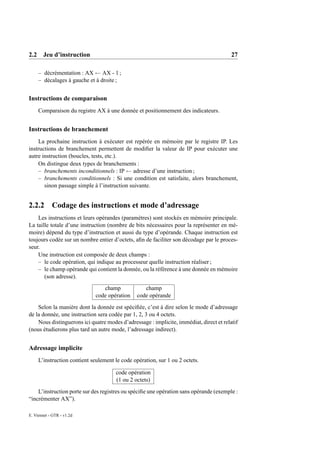 2.2 Jeu d’instruction                                                                    27

     – décrémentation : AX ← AX - 1 ;
     – décalages à gauche et à droite ;


Instructions de comparaison
     Comparaison du registre AX à une donnée et positionnement des indicateurs.


Instructions de branchement
    La prochaine instruction à exécuter est repérée en mémoire par le registre IP. Les
instructions de branchement permettent de modiﬁer la valeur de IP pour exécuter une
autre instruction (boucles, tests, etc.).
    On distingue deux types de branchements :
    – branchements inconditionnels : IP ← adresse d’une instruction ;
    – branchements conditionnels : Si une condition est satisfaite, alors branchement,
       sinon passage simple à l’instruction suivante.


2.2.2       Codage des instructions et mode d’adressage
    Les instructions et leurs opérandes (paramètres) sont stockés en mémoire principale.
La taille totale d’une instruction (nombre de bits nécessaires pour la représenter en mé-
moire) dépend du type d’instruction et aussi du type d’opérande. Chaque instruction est
toujours codée sur un nombre entier d’octets, aﬁn de faciliter son décodage par le proces-
seur.
    Une instruction est composée de deux champs :
    – le code opération, qui indique au processeur quelle instruction réaliser ;
    – le champ opérande qui contient la donnée, ou la référence à une donnée en mémoire
       (son adresse).
                                 champ             champ
                              code opération    code opérande
    Selon la manière dont la donnée est spéciﬁée, c’est à dire selon le mode d’adressage
de la donnée, une instruction sera codée par 1, 2, 3 ou 4 octets.
    Nous distinguerons ici quatre modes d’adressage : implicite, immédiat, direct et relatif
(nous étudierons plus tard un autre mode, l’adressage indirect).


Adressage implicite
     L’instruction contient seulement le code opération, sur 1 ou 2 octets.

                                      code opération
                                      (1 ou 2 octets)
    L’instruction porte sur des registres ou spéciﬁe une opération sans opérande (exemple :
“incrémenter AX”).

E. Viennet - GTR - v1.2d
 
