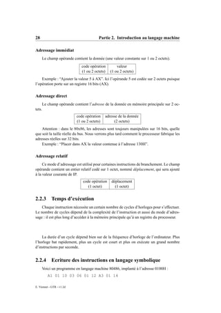 28                                      Partie 2. Introduction au langage machine

Adressage immédiat
     Le champ opérande contient la donnée (une valeur constante sur 1 ou 2 octets).
                              code opération        valeur
                              (1 ou 2 octets)   (1 ou 2 octets)
    Exemple : “Ajouter la valeur 5 à AX”. Ici l’opérande 5 est codée sur 2 octets puisque
l’opération porte sur un registre 16 bits (AX).


Adressage direct
     Le champ opérande contient l’adresse de la donnée en mémoire principale sur 2 oc-
tets.
                           code opération    adresse de la donnée
                           (1 ou 2 octets)        (2 octets)
    Attention : dans le 80x86, les adresses sont toujours manipulées sur 16 bits, quelle
que soit la taille réelle du bus. Nous verrons plus tard comment le processeur fabrique les
adresses réelles sur 32 bits.
    Exemple : “Placer dans AX la valeur contenue à l’adresse 130H”.


Adressage relatif
     Ce mode d’adressage est utilisé pour certaines instructions de branchement. Le champ
opérande contient un entier relatif codé sur 1 octet, nommé déplacement, qui sera ajouté
à la valeur courante de IP.
                               code opération   déplacement
                                  (1 octet)       (1 octet)


2.2.3       Temps d’exécution
    Chaque instruction nécessite un certain nombre de cycles d’horloges pour s’effectuer.
Le nombre de cycles dépend de la complexité de l’instruction et aussi du mode d’adres-
sage : il est plus long d’accéder à la mémoire principale qu’à un registre du processeur.



    La durée d’un cycle dépend bien sur de la fréquence d’horloge de l’ordinateur. Plus
l’horloge bat rapidement, plus un cycle est court et plus on exécute un grand nombre
d’instructions par seconde.


2.2.4       Ecriture des instructions en langage symbolique
     Voici un programme en langage machine 80486, implanté à l’adresse 0100H :
         A1 01 10 03 06 01 12 A3 01 14

E. Viennet - GTR - v1.2d
 