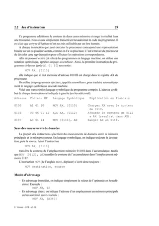 2.2 Jeu d’instruction                                                                     29

     Ce programme additionne le contenu de deux cases mémoire et range le résultat dans
une troisième. Nous avons simplement transcrit en hexadécimal le code du programme. Il
est clair que ce type d’écriture n’est pas très utilisable par un être humain.
     A chaque instruction que peut exécuter le processeur correspond une représentation
binaire sur un ou plusieurs octets, comme on l’a vu plus haut. C’est le travail du processeur
de décoder cette représentation pour effectuer les opérations correspondantes.
     Aﬁn de pouvoir écrire (et relire) des programmes en langage machine, on utilise une
notation symbolique, appelée langage assembleur. Ainsi, la première instruction du pro-
gramme ci-dessus (code A1 01 10) sera notée :
           MOV AX, [0110]
    elle indique que le mot mémoire d’adresse 0110H est chargé dans le registre AX du
processeur.
    On utilise des programmes spéciaux, appelés assembleurs, pour traduire automatique-
ment le langage symbolique en code machine.
    Voici une transcription langage symbolique du programme complet. L’adresse de dé-
but de chaque instruction est indiquée à gauche (en hexadécimal).
Adresse          Contenu MP       Langage Symbolique               Explication en francais

0100             A1 01 10         MOV AX, [0110]                 Charger AX avec le contenu
                                                                  de 0110.
0103             03 06 01 12      ADD AX, [0112]                 Ajouter le contenu de 0112
                                                                  a AX (resultat dans AX).
0107             A3 01 14         MOV [0114], AX                 Ranger AX en 0114.

Sens des mouvements de données
    La plupart des instructions spéciﬁent des mouvements de données entre la mémoire
principale et le microprocesseur. En langage symbolique, on indique toujours la destina-
tion, puis la source. Ainsi l’instruction
           MOV AX, [0110]
    transfère le contenu de l’emplacement mémoire 0110H dans l’accumulateur, tandis
que MOV [0112], AX transfère le contenu de l’accumulateur dans l’emplacement mé-
moire 0112.
    L’instruction MOV (de l’anglais move, déplacer) s’écrit donc toujours :
           MOV destination, source

Modes d’adressage
     – En adressage immédiat, on indique simplement la valeur de l’opérande en hexadé-
       cimal. Exemple :
                MOV AX, 12
     – En adressage direct, on indique l’adresse d’un emplacement en mémoire principale
       en hexadécimal entre crochets :
                MOV AX, [A340]

E. Viennet - GTR - v1.2d
 