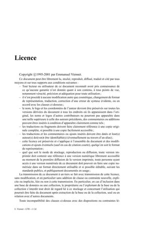 Licence

     Copyright c 1995-2001 par Emmanuel Viennet.
     Ce document peut être librement lu, stocké, reproduit, diffusé, traduit et cité par tous
moyens et sur tous supports aux conditions suivantes :
     – Tout lecteur ou utilisateur de ce document reconnaît avoir pris connaissance de
       ce qu’aucune garantie n’est donnée quant à son contenu, à tous points de vue,
       notamment véracité, précision et adéquation pour toute utilisation ;
     – il n’est procédé à aucune modiﬁcation autre que cosmétique, changement de format
       de représentation, traduction, correction d’une erreur de syntaxe évidente, ou en
       accord avec les clauses ci-dessous ;
     – le nom, le logo et les coordonnées de l’auteur devront être préservés sur toutes les
       versions dérivées du document à tous les endroits où ils apparaissent dans l’ori-
       ginal, les noms et logos d’autres contributeurs ne pourront pas apparaître dans
       une taille supérieure à celle des auteurs précédents, des commentaires ou additions
       peuvent êtres insérés à condition d’apparaître clairement comme tels ;
     – les traductions ou fragments doivent faire clairement référence à une copie origi-
       nale complète, si possible à une copie facilement accessible ;
     – les traductions et les commentaires ou ajouts insérés doivent être datés et leur(s)
       auteur(s) doi(ven)t être identiﬁable(s) (éventuellement au travers d’un alias) ;
     – cette licence est préservée et s’applique à l’ensemble du document et des modiﬁ-
       cations et ajouts éventuels (sauf en cas de citation courte), quelqu’en soit le format
       de représentation ;
     – quel que soit le mode de stockage, reproduction ou diffusion, toute version im-
       primée doit contenir une référence à une version numérique librement accessible
       au moment de la première diffusion de la version imprimée, toute personne ayant
       accès à une version numérisée de ce document doit pouvoir en faire une copie nu-
       mérisée dans un format directement utilisable et si possible éditable, suivant les
       standards publics, et publiquement documentés en usage ;
     La transmission de ce document à un tiers se fait avec transmission de cette licence,
sans modiﬁcation, et en particulier sans addition de clause ou contrainte nouvelle, expli-
cite ou implicite, liée ou non à cette transmission. En particulier, en cas d’inclusion dans
une base de données ou une collection, le propriétaire ou l’exploitant de la base ou de la
collection s’interdit tout droit de regard lié à ce stockage et concernant l’utilisation qui
pourrait être faite du document après extraction de la base ou de la collection, seul ou en
relation avec d’autres documents.
     Toute incompatibilité des clauses ci-dessus avec des dispositions ou contraintes lé-

E. Viennet - GTR - v1.2d
 