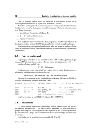 32                                         Partie 2. Introduction au langage machine

    Dans ces situations, on doit utiliser une instruction de branchement, ou saut, qui in-
dique au processeur l’adresse de la prochaine instruction à exécuter.
    Rappelons que le registre IP du processeur conserve l’adresse de la prochaine instruc-
tion à exécuter. Lors d’un déroulement normal, le processeur effectue les actions suivantes
pour chaque instruction :
     1. lire et décoder l’instruction à l’adresse IP ;
     2. IP ← IP + taille de l’instruction ;
     3. exécuter l’instruction.
     Pour modiﬁer le déroulement normal d’un programme, il sufﬁt que l’exécution de
l’instruction modiﬁe la valeur de IP. C’est ce que font les instructions de branchement.
     On distingue deux catégories de branchements, selon que le saut est toujours effectué
(sauts inconditionnels) ou qu’il est effectué seulement si une condition est vériﬁée (sauts
conditionnels).


2.3.1       Saut inconditionnel
    La principale instruction de saut inconditionnel est JMP. En adressage relatif, l’opé-
rande de JMP est un déplacement, c’est à dire une valeur qui va être ajoutée à IP.
    L’action effectuée par JMP est :
                                     IP = IP + déplacement
     Le déplacement est un entier relatif sur codée 8 bits. La valeur du déplacement à
utiliser pour atteindre une certaine instruction est :
                 déplacement = adr. instruction visée - adr. instruction suivante
   Exemple : le programme suivant écrit indéﬁniment la valeur 0 à l’adresse 0140H. La
première instruction est implantée à l’adresse 100H.
Adresse          Contenu MP          Langage Symbolique              Explication en francais

0100             B8 00 00            MOV   AX, 0            met AX a zero
0103             A3 01 40            MOV   [140], AX        ecrit a l’adresse 140
0106             EB FC               JMP   0103             branche en 103
0107                                 xxx   -> instruction jamais executee
     Le déplacement est ici égal à FCH, c’est à dire -4 (=103H-107H).


2.3.2       Indicateurs
     Les instructions de branchement conditionnels utilisent les indicateurs, qui sont des
bits spéciaux positionnés par l’UAL après certaines opérations. Les indicateurs sont re-
groupés dans le registre d’état du processeur. Ce registre n’est pas accessible globalement
par des instructions ; chaque indicateur est manipulé individuellement par des instructions
spéciﬁques.
     Nous étudierons ici les indicateurs nommés ZF, CF, SF et OF.

E. Viennet - GTR - v1.2d
 