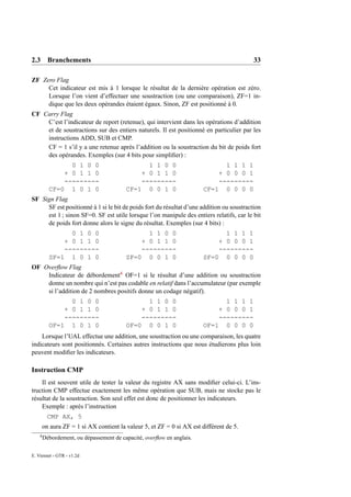 2.3 Branchements                                                                          33

ZF Zero Flag
     Cet indicateur est mis à 1 lorsque le résultat de la dernière opération est zéro.
     Lorsque l’on vient d’effectuer une soustraction (ou une comparaison), ZF=1 in-
     dique que les deux opérandes étaient égaux. Sinon, ZF est positionné à 0.
CF Carry Flag
    C’est l’indicateur de report (retenue), qui intervient dans les opérations d’addition
    et de soustractions sur des entiers naturels. Il est positionné en particulier par les
    instructions ADD, SUB et CMP.
    CF = 1 s’il y a une retenue après l’addition ou la soustraction du bit de poids fort
    des opérandes. Exemples (sur 4 bits pour simpliﬁer) :
                0 1 0 0                        1 1 0 0                        1 1 1 1
              + 0 1 1 0                      + 0 1 1 0                      + 0 0 0 1
              ---------                      ---------                      ---------
          CF=0 1 0 1 0                   CF=1 0 0 1 0                   CF=1 0 0 0 0
SF Sign Flag
     SF est positionné à 1 si le bit de poids fort du résultat d’une addition ou soustraction
     est 1 ; sinon SF=0. SF est utile lorsque l’on manipule des entiers relatifs, car le bit
     de poids fort donne alors le signe du résultat. Exemples (sur 4 bits) :
                0 1 0 0                        1 1 0 0                        1 1 1 1
              + 0 1 1 0                      + 0 1 1 0                      + 0 0 0 1
              ---------                      ---------                      ---------
          SF=1 1 0 1 0                   SF=0 0 0 1 0                   SF=0 0 0 0 0
OF Overﬂow Flag
    Indicateur de débordement4 OF=1 si le résultat d’une addition ou soustraction
    donne un nombre qui n’est pas codable en relatif dans l’accumulateur (par exemple
    si l’addition de 2 nombres positifs donne un codage négatif).
                0 1 0 0                        1 1 0 0                        1 1 1 1
              + 0 1 1 0                      + 0 1 1 0                      + 0 0 0 1
              ---------                      ---------                      ---------
          OF=1 1 0 1 0                   OF=0 0 0 1 0                   OF=1 0 0 0 0
    Lorsque l’UAL effectue une addition, une soustraction ou une comparaison, les quatre
indicateurs sont positionnés. Certaines autres instructions que nous étudierons plus loin
peuvent modiﬁer les indicateurs.

Instruction CMP
    Il est souvent utile de tester la valeur du registre AX sans modiﬁer celui-ci. L’ins-
truction CMP effectue exactement les même opération que SUB, mais ne stocke pas le
résultat de la soustraction. Son seul effet est donc de positionner les indicateurs.
    Exemple : après l’instruction
          CMP AX, 5
        on aura ZF = 1 si AX contient la valeur 5, et ZF = 0 si AX est différent de 5.
    4
        Débordement, ou dépassement de capacité, overﬂow en anglais.

E. Viennet - GTR - v1.2d
 