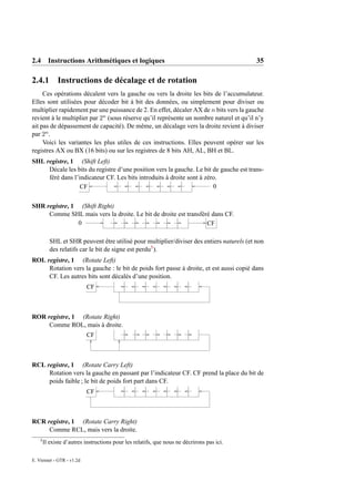 2.4 Instructions Arithmétiques et logiques                                                  35

2.4.1 Instructions de décalage et de rotation
     Ces opérations décalent vers la gauche ou vers la droite les bits de l’accumulateur.
Elles sont utilisées pour décoder bit à bit des données, ou simplement pour diviser ou
multiplier rapidement par une puissance de 2. En effet, décaler AX de n bits vers la gauche
revient à le multiplier par 2n (sous réserve qu’il représente un nombre naturel et qu’il n’y
ait pas de dépassement de capacité). De même, un décalage vers la droite revient à diviser
par 2n .
     Voici les variantes les plus utiles de ces instructions. Elles peuvent opérer sur les
registres AX ou BX (16 bits) ou sur les registres de 8 bits AH, AL, BH et BL.
SHL registre, 1 (Shift Left)
     Décale les bits du registre d’une position vers la gauche. Le bit de gauche est trans-
     féré dans l’indicateur CF. Les bits introduits à droite sont à zéro.
                  CF                                                   0


SHR registre, 1 (Shift Right)
     Comme SHL mais vers la droite. Le bit de droite est transféré dans CF.
                0                                                CF

           SHL et SHR peuvent être utilisé pour multiplier/diviser des entiers naturels (et non
           des relatifs car le bit de signe est perdu5 ).
ROL registre, 1 (Rotate Left)
     Rotation vers la gauche : le bit de poids fort passe à droite, et est aussi copié dans
     CF. Les autres bits sont décalés d’une position.
                           CF



ROR registre, 1 (Rotate Right)
     Comme ROL, mais à droite.
                           CF



RCL registre, 1 (Rotate Carry Left)
     Rotation vers la gauche en passant par l’indicateur CF. CF prend la place du bit de
     poids faible ; le bit de poids fort part dans CF.
                           CF



RCR registre, 1 (Rotate Carry Right)
     Comme RCL, mais vers la droite.
    5
        Il existe d’autres instructions pour les relatifs, que nous ne décrirons pas ici.

E. Viennet - GTR - v1.2d
 