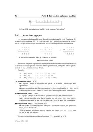 36                                           Partie 2. Introduction au langage machine

                           CF



           RCL et RCR sont utiles pour lire bit à bit le contenu d’un registre6 .


2.4.2          Instructions logiques
     Les instructions logiques effectuent des opérations logiques bit à bit. On dispose de
trois opérateurs logiques : ET, OU et OU exclusif. Il n’y a jamais propagation de retenue
lors de ces opérations (chaque bit du résultat est calculé indépendamment des autres).

             0 0 1 1                            0 0 1 1                          0 0 1 1
         OU 0 1 0 1                         ET 0 1 0 1                    OU EX 0 1 0 1
         -----------                        -----------                      -----------
             0 1 1 1                            0 0 0 1                          0 1 1 0

         Les trois instructions OR, AND et XOR sont de la forme
                                       OR destination, source.
     destination désigne le registre ou l’emplacement mémoire (adresse) où doit être placé
le résultat. source désigne une constante (adressage immédiat), un registre (adressage im-
plicite), ou une adresse (adressage direct).
     Exemples :
          OR      AX, FF00   ; AX <-              AX ou FFOO
          OR      AX, BX     ; AX <-              AX ou BX
          OR      AX, [1492] ; AX <-              AX ou [1492]

OR destination, source (OU)
     OU logique. Chaque bit du résultat est égal à 1 si au moins l’un des deux bits
     opérande est 1.
           OR est souvent utilisé pour forcer certains bits à 1. Par exemple après OR AX, FF00,
           l’octet de poids fort de AX vaut FF, tandis que l’octet de poids faible est inchangé.
AND destination, source (ET)
     ET logique. Chaque bit du résultat est égal à 1 si les deux bits opérandes sont à 1.
           AND est souvent utilisé pour forcer certains bits à 0. Après AND AX, FF00,
           l’octet de poids faible de AX vaut 00, tandis que l’octet de poids fort est inchangé.
XOR destination, source (OU EXCLUSIF)
    OU exclusif. Chaque bit du résultat est égal à 1 si l’un ou l’autre des bits opérandes
    (mais pas les deux) vaut 1.
           XOR est souvent utilisé pour inverser certains bits. Après XOR AX, FFFF, tous
           les bits de AX sont inversés.
     6
         On pourra utiliser l’instruction JB pour brancher si CF=1 après RCL ou RCR.

E. Viennet - GTR - v1.2d
 