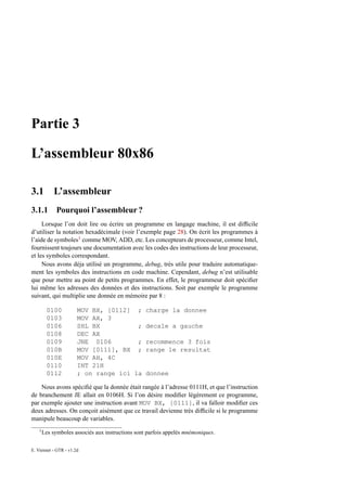 Partie 3

L’assembleur 80x86

3.1          L’assembleur
3.1.1 Pourquoi l’assembleur ?
     Lorsque l’on doit lire ou écrire un programme en langage machine, il est difﬁcile
d’utiliser la notation hexadécimale (voir l’exemple page 28). On écrit les programmes à
l’aide de symboles1 comme MOV, ADD, etc. Les concepteurs de processeur, comme Intel,
fournissent toujours une documentation avec les codes des instructions de leur processeur,
et les symboles correspondant.
     Nous avons déja utilisé un programme, debug, très utile pour traduire automatique-
ment les symboles des instructions en code machine. Cependant, debug n’est utilisable
que pour mettre au point de petits programmes. En effet, le programmeur doit spéciﬁer
lui même les adresses des données et des instructions. Soit par exemple le programme
suivant, qui multiplie une donnée en mémoire par 8 :

          0100         MOV BX, [0112] ;            charge la donnee
          0103         MOV AX, 3
          0106         SHL BX          ;           decale a gauche
          0108         DEC AX
          0109         JNE 0106        ;           recommence 3 fois
          010B         MOV [0111], BX ;            range le resultat
          010E         MOV AH, 4C
          0110         INT 21H
          0112         ; on range ici la           donnee

    Nous avons spéciﬁé que la donnée était rangée à l’adresse 0111H, et que l’instruction
de branchement JE allait en 0106H. Si l’on désire modiﬁer légèrement ce programme,
par exemple ajouter une instruction avant MOV BX, [0111], il va falloir modiﬁer ces
deux adresses. On conçoit aisément que ce travail devienne très difﬁcile si le programme
manipule beaucoup de variables.
    1
        Les symboles associés aux instructions sont parfois appelés mnémoniques.

E. Viennet - GTR - v1.2d
 