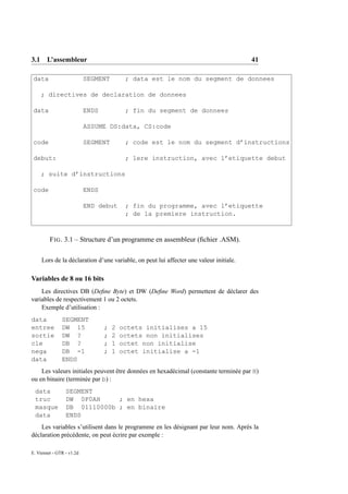 3.1 L’assembleur                                                                        41

 data                      SEGMENT         ; data est le nom du segment de donnees

    ; directives de declaration de donnees

 data                      ENDS            ; fin du segment de donnees

                           ASSUME DS:data, CS:code

 code                      SEGMENT         ; code est le nom du segment d’instructions

 debut:                                    ; 1ere instruction, avec l’etiquette debut

    ; suite d’instructions

 code                      ENDS

                           END debut       ; fin du programme, avec l’etiquette
                                           ; de la premiere instruction.



         F IG . 3.1 – Structure d’un programme en assembleur (ﬁchier .ASM).

     Lors de la déclaration d’une variable, on peut lui affecter une valeur initiale.

Variables de 8 ou 16 bits
    Les directives DB (Deﬁne Byte) et DW (Deﬁne Word) permettent de déclarer des
variables de respectivement 1 ou 2 octets.
    Exemple d’utilisation :
data           SEGMENT
entree         DW 15              ;   2   octets initialises a 15
sortie         DW ?               ;   2   octets non initialises
cle            DB ?               ;   1   octet non initialise
nega           DB -1              ;   1   octet initialise a -1
data           ENDS
    Les valeurs initiales peuvent être données en hexadécimal (constante terminée par H)
ou en binaire (terminée par b) :
 data            SEGMENT
 truc            DW 0F0AH     ; en hexa
 masque          DB 01110000b ; en binaire
 data            ENDS
    Les variables s’utilisent dans le programme en les désignant par leur nom. Après la
déclaration précédente, on peut écrire par exemple :

E. Viennet - GTR - v1.2d
 
